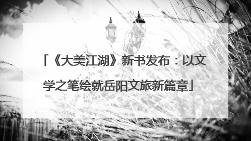 《大美江湖》新书发布：以文学之笔绘就岳阳文旅新篇章