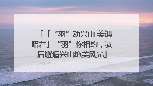 「“羽”动兴山 美遇昭君」“羽”你相约，赛后邂逅兴山绝美风光