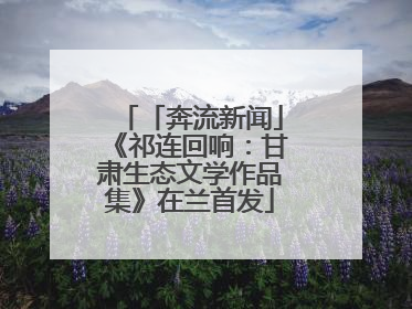 「奔流新闻」《祁连回响：甘肃生态文学作品集》在兰首发