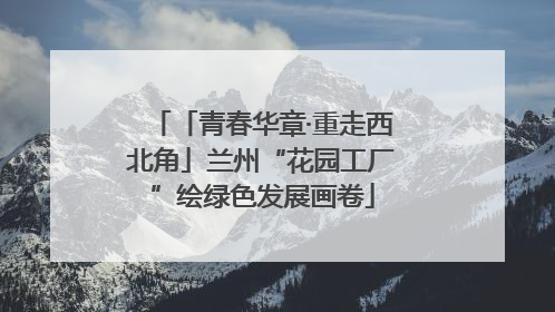 「青春华章·重走西北角」兰州“花园工厂”绘绿色发展画卷
