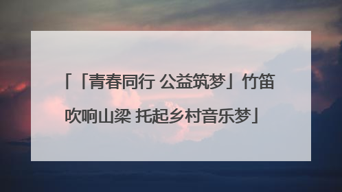 「青春同行 公益筑梦」竹笛吹响山梁 托起乡村音乐梦