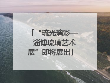 “琉光璃彩——淄博琉璃艺术展”即将展出