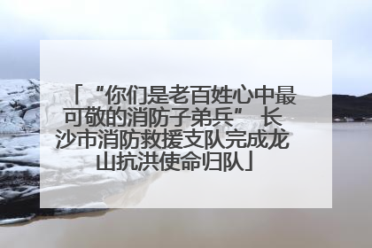 “你们是老百姓心中最可敬的消防子弟兵” 长沙市消防救援支队完成龙山抗洪使命归队
