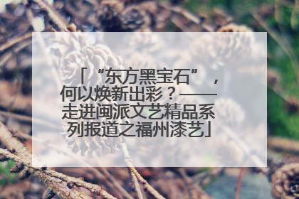 “东方黑宝石”，何以焕新出彩？——走进闽派文艺精品系列报道之福州漆艺