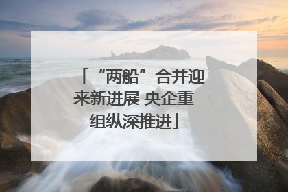“两船”合并迎来新进展 央企重组纵深推进