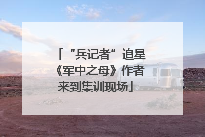 “兵记者”追星《军中之母》作者来到集训现场