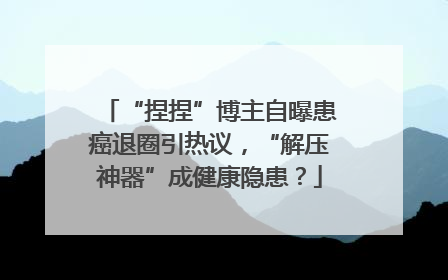 “捏捏”博主自曝患癌退圈引热议，“解压神器”成健康隐患？