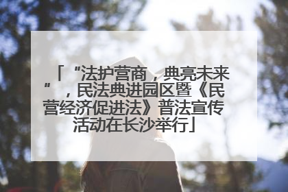 “法护营商，典亮未来”，民法典进园区暨《民营经济促进法》普法宣传活动在长沙举行
