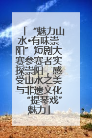 “魅力山水•有味崇阳”短剧大赛参赛者实探崇阳，感受山水之美与非遗文化“提琴戏”魅力