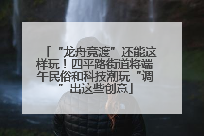 “龙舟竞渡”还能这样玩！四平路街道将端午民俗和科技潮玩“调”出这些创意