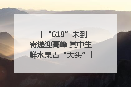 “618”未到 寄递迎高峰 其中生鲜水果占“大头”
