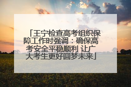 王宁检查高考组织保障工作时强调：确保高考安全平稳顺利 让广大考生更好圆梦未来