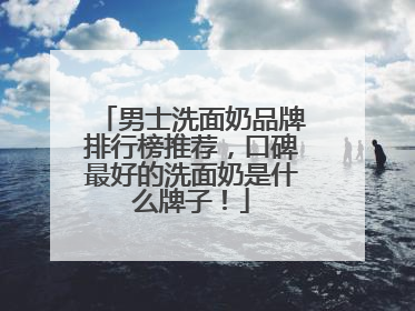 男士洗面奶品牌排行榜推荐，口碑最好的洗面奶是什么牌子！