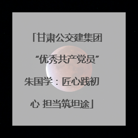 甘肃公交建集团“优秀共产党员”朱国学：匠心践初心 担当筑坦途