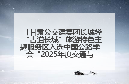 甘肃公交建集团长城驿“古道长城”旅游特色主题服务区入选中国公路学会“2025年度交通与旅游融合创新项目”