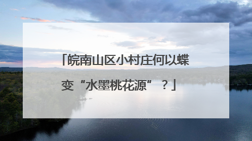 皖南山区小村庄何以蝶变“水墨桃花源”？