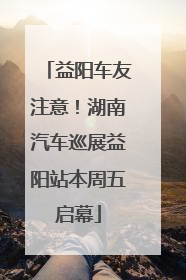益阳车友注意！湖南汽车巡展益阳站本周五启幕