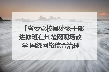 省委党校县处级干部进修班在荆楚网现场教学 围绕网络综合治理工作展开交流