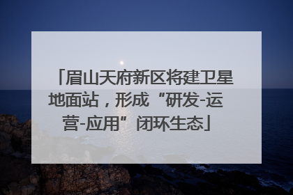 眉山天府新区将建卫星地面站，形成“研发-运营-应用”闭环生态