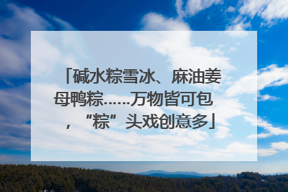 碱水粽雪冰、麻油姜母鸭粽……万物皆可包，“粽”头戏创意多