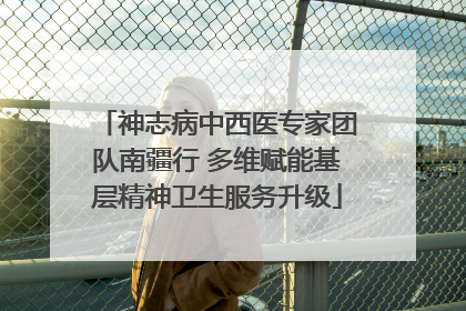 神志病中西医专家团队南疆行 多维赋能基层精神卫生服务升级