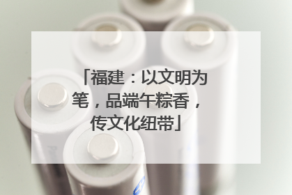 福建：以文明为笔，品端午粽香，传文化纽带
