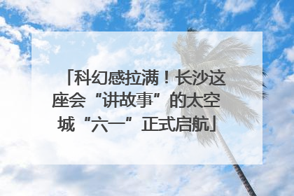 科幻感拉满！长沙这座会“讲故事”的太空城“六一”正式启航