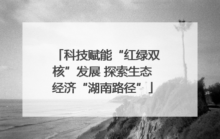科技赋能“红绿双核”发展 探索生态经济“湖南路径”