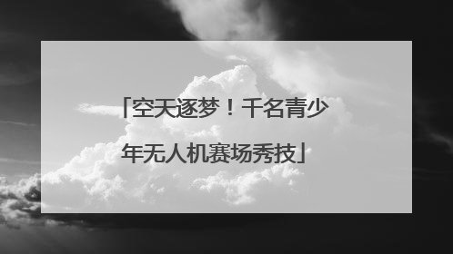 空天逐梦！千名青少年无人机赛场秀技
