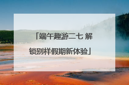 端午趣游二七 解锁别样假期新体验