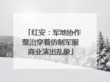 红安：军地协作整治穿着仿制军服商业演出乱象