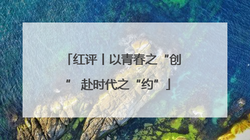 红评丨以青春之“创” 赴时代之“约”