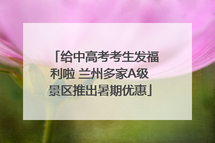 给中高考考生发福利啦 兰州多家A级景区推出暑期优惠