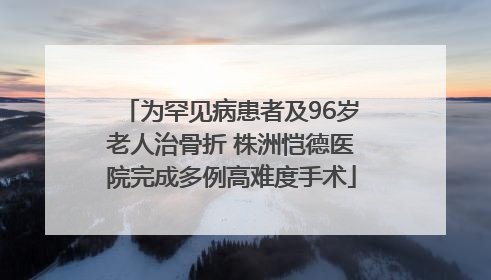 为罕见病患者及96岁老人治骨折 株洲恺德医院完成多例高难度手术