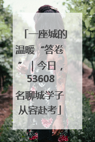 一座城的温暖“答卷”｜今日，53608名聊城学子从容赴考