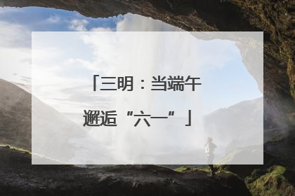三明：当端午邂逅“六一”
