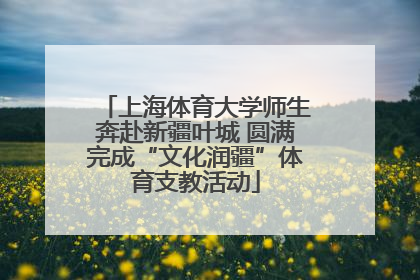 上海体育大学师生奔赴新疆叶城 圆满完成“文化润疆”体育支教活动