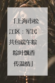 上海市松江区：军民共包端午粽 粽叶飘香传温情