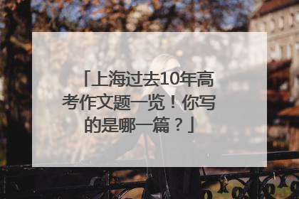 上海过去10年高考作文题一览！你写的是哪一篇？