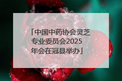 中国中药协会灵芝专业委员会2025年会在冠县举办