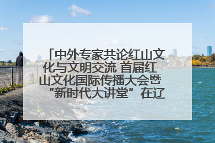 中外专家共论红山文化与文明交流 首届红山文化国际传播大会暨“新时代大讲堂”在辽宁朝阳举办