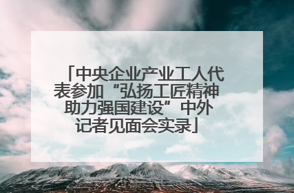 中央企业产业工人代表参加“弘扬工匠精神 助力强国建设”中外记者见面会实录