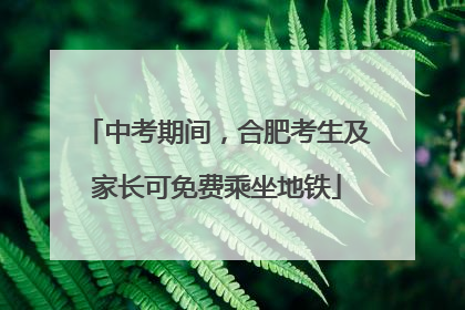 中考期间，合肥考生及家长可免费乘坐地铁