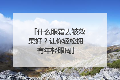 什么眼霜去皱效果好？让你轻松拥有年轻眼周