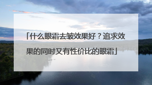 什么眼霜去皱效果好？追求效果的同时又有性价比的眼霜