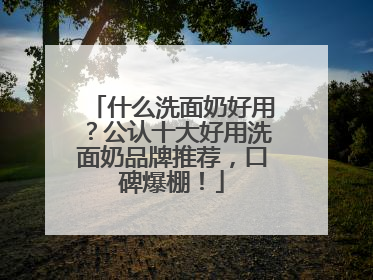 什么洗面奶好用？公认十大好用洗面奶品牌推荐，口碑爆棚！