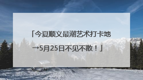 今夏顺义最潮艺术打卡地→5月25日不见不散！