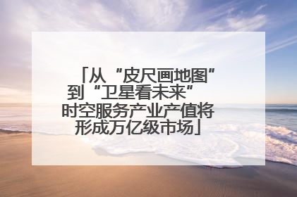 从“皮尺画地图”到“卫星看未来” 时空服务产业产值将形成万亿级市场