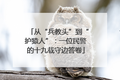 从“兵教头”到“护猿人”：一位民警的十九载守边答卷