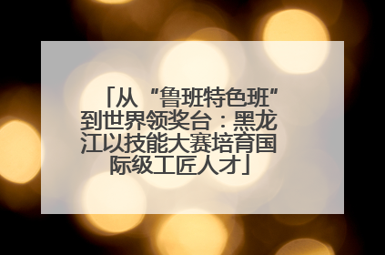 从“鲁班特色班”到世界领奖台：黑龙江以技能大赛培育国际级工匠人才